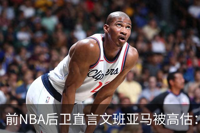 前NBA后卫直言文班亚马被高估：他顶多排联盟第10