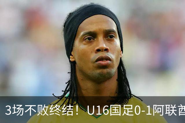 3场不败终结！U16国足0-1阿联酋U17降至小组第2 李宇轩屡失良机